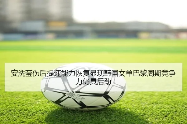 安洗莹伤后提速能力恢复显现韩国女单巴黎周期竞争力仍具后劲