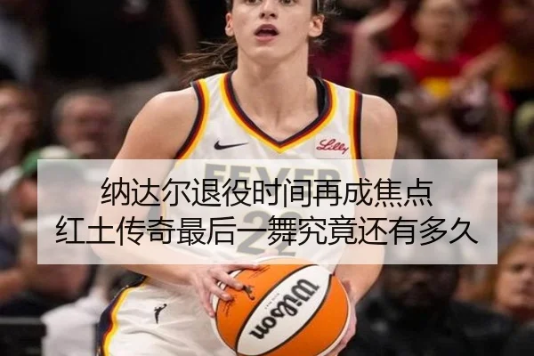 纳达尔退役时间再成焦点 红土传奇最后一舞究竟还有多久