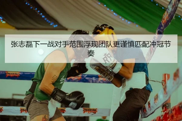张志磊下一战对手范围浮现团队更谨慎匹配冲冠节奏