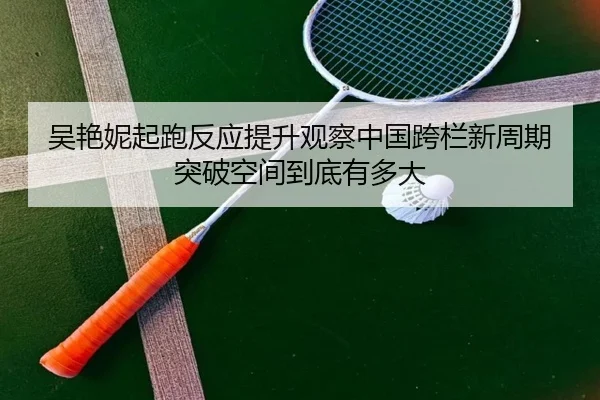 吴艳妮起跑反应提升观察中国跨栏新周期突破空间到底有多大
